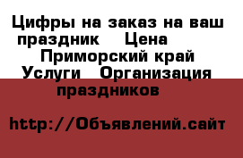 Цифры на заказ на ваш праздник  › Цена ­ 500 - Приморский край Услуги » Организация праздников   